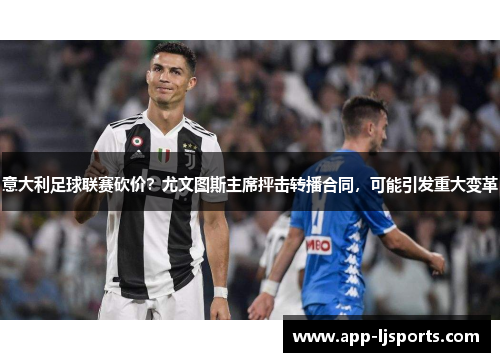 意大利足球联赛砍价？尤文图斯主席抨击转播合同，可能引发重大变革